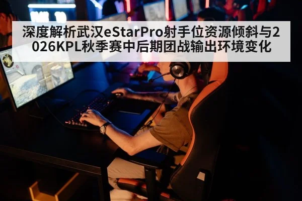 深度解析武汉eStarPro射手位资源倾斜与2026KPL秋季赛中后期团战输出环境变化