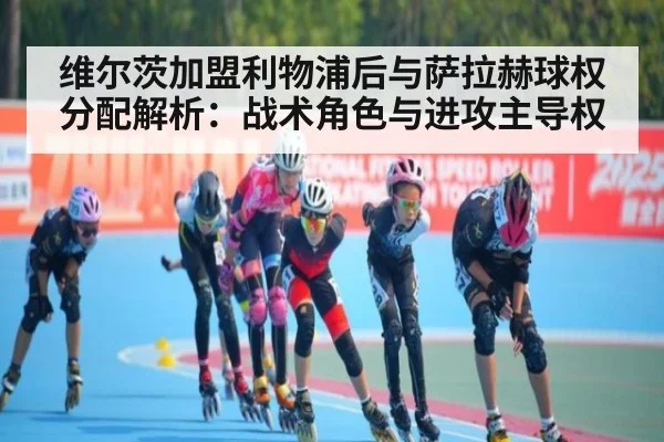 维尔茨加盟利物浦后与萨拉赫球权分配解析：战术角色与进攻主导权